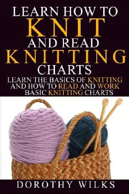 Learn How to Knit and Read Knitting Charts: Learn the Basics of Knitting and How to Read and Work Basic Knitting Charts by Dorothy Wilks
