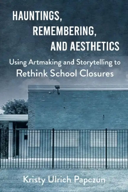 Hauntings, Remembering, and Aesthetics: Using Artmaking and Storytelling to Rethink School Closures by Kristy Ulrich Papczun