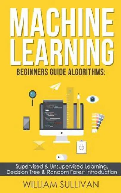 Machine learning Beginners Guide Algorithms: Supervised & Unsupervised learning, Decision Tree & Random Forest Introduction by William Sullivan