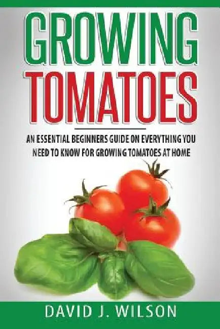 Growing Tomatoes: An Essential Beginners Guide on Everything You Need to Know for Growing Tomatoes at Home by David J. Wilson
