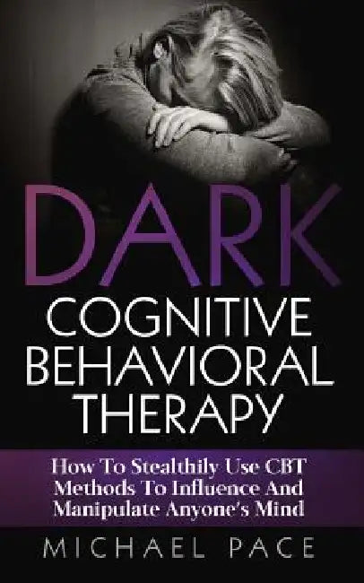 Dark Cognitive Behavioral Therapy: How To Stealthily Use CBT Methods To Influence And Manipulate Anyone's Mind by Michael Pace