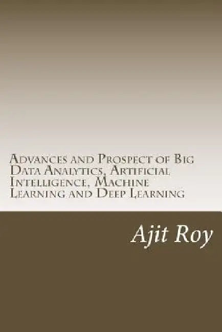 Advances and Prospect of Big Data Analytics, Artificial Intelligence, Machine Learning and Deep Learning by Ajit Kumar Roy