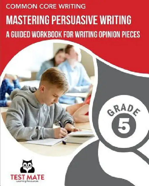 COMMON CORE WRITING Mastering Persuasive Writing, Grade 5: A Guided Workbook for Writing Opinion Pieces by Test Mate Learning Resources