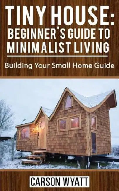 Tiny House: Beginner's Guide to Minimalist Living: Building Your Small Home Guide (Tiny Homes, Tiny Houses Living, Tiny House Plan by Carson Wyatt