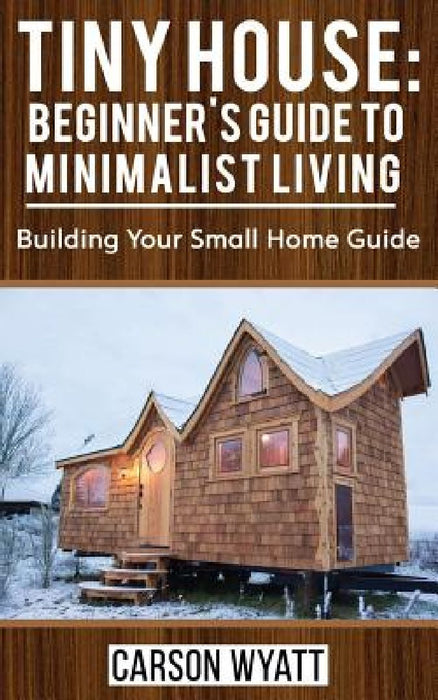 Tiny House: Beginner's Guide to Minimalist Living: Building Your Small Home Guide (Tiny Homes, Tiny Houses Living, Tiny House Plan by Carson Wyatt