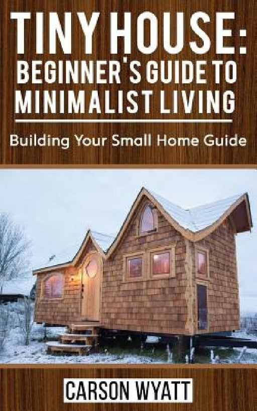 Tiny House: Beginner's Guide to Minimalist Living: Building Your Small Home Guide (Tiny Homes, Tiny Houses Living, Tiny House Plan by Carson Wyatt