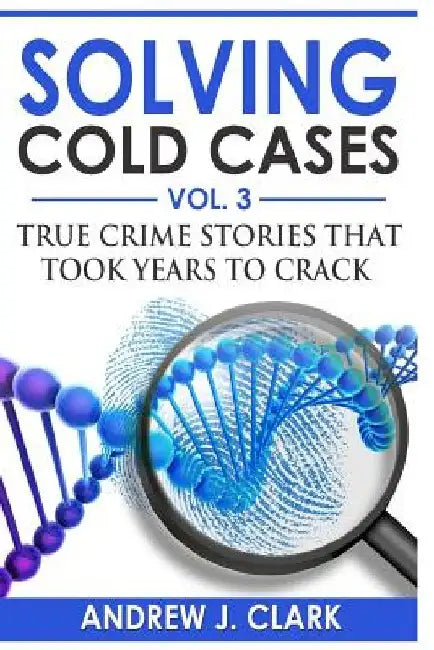 Solving Cold Cases Vol. 3: True Crime Stories that Took Years to Crack by Andrew J. Clark