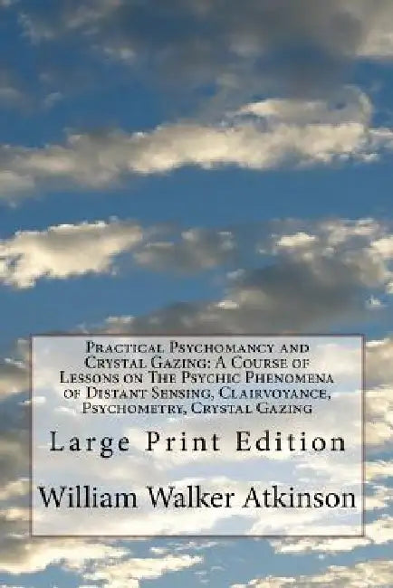 Practical Psychomancy and Crystal Gazing: A Course of Lessons on The Psychic Phenomena of Distant Sensing, Clairvoyance, Psychometry, Crystal Gazing: by William Walker Atkinson