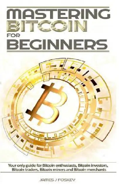 Mastering Bitcoin For Beginners: The only guide for Bitcoin enthusiasts, Bitcoin investors, Bitcoin traders, Bitcoin miners and Bitcoin merchants by James J. Foskey