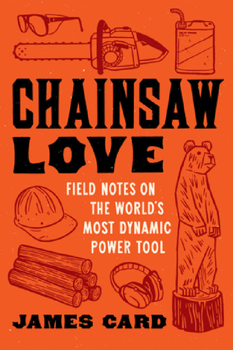 Chainsaw Love: Field Notes on the World's Most Dynamic Power Tool by James Card
