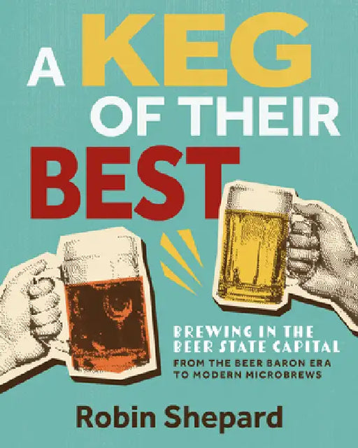 A Keg of Their Best: Brewing in the Beer State Capital--From the Beer Baron Era to Modern Microbrews by Robin Shepard