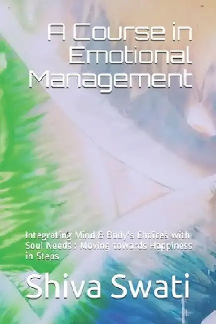 A Course in Emotional Management: Integrating Mind & Body's Choices with Soul Needs: Moving towards Happiness in Steps by Shiva Swati