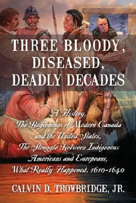 Three Bloody, Diseased, Deadly Decades: A History, The Beginning of Modern Canada and the United States, The Struggle between Indigenous Americans and by Calvin D., Jr. Trowbridge