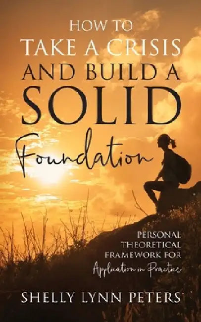 How to Take a Crisis and Build a Solid Foundation: Personal Theoretical Framework for Application in Practice by Shelly Lynn Peters