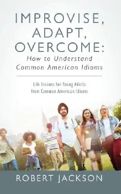 Improvise, Adapt, Overcome: How to Understand Common American Idioms: Life Lessons for Young Adults from Common American Idioms by Robert Jackson