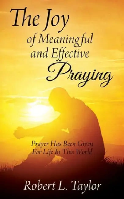 The Joy of Meaningful and Effective Praying: Prayer Has Been Given For Life In This World by Robert L. Taylor