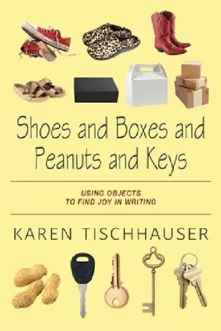 Shoes and Boxes and Peanuts and Keys: Using Objects to Find Joy in Writing by Karen Tischhauser