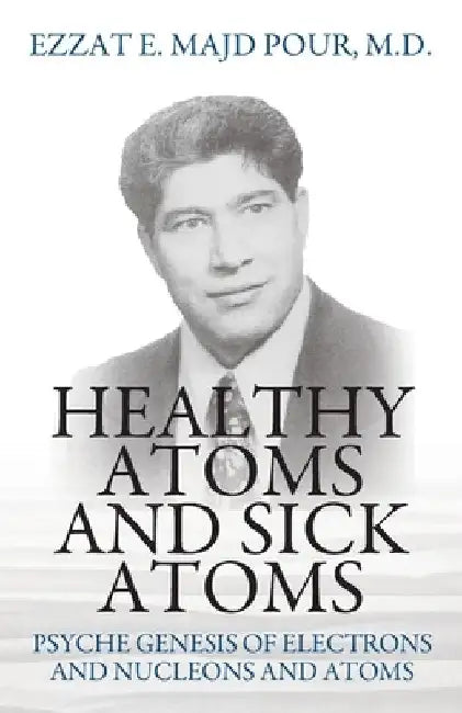 Healthy Atoms and Sick Atoms: Psyche Genesis of Electrons and Nucleons and Atoms by Ezzat E. Majd Pour