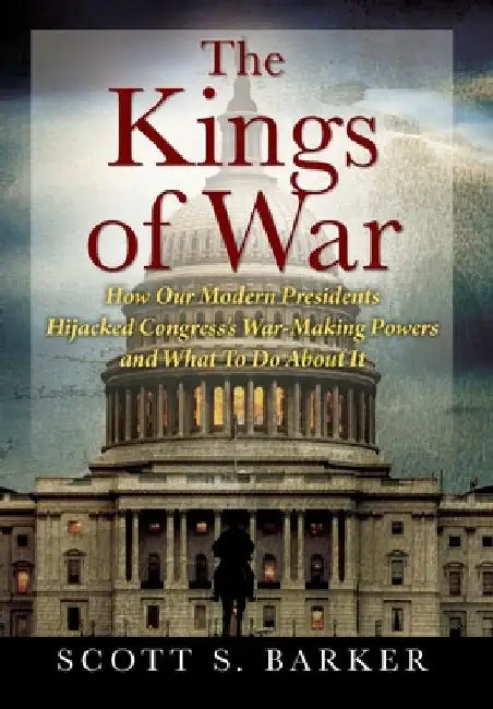 The Kings of War: How Our Modern Presidents Hijacked Congress's War-Making Powers and What To Do About It by Scott S. Barker