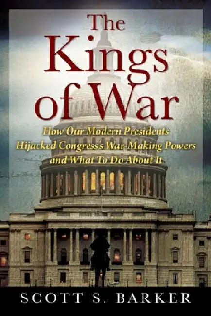 The Kings of War: How Our Modern Presidents Hijacked Congress's War-Making Powers and What To Do About It by Scott S. Barker