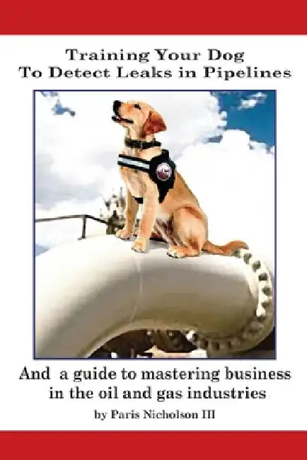 Training Your Dog to Detect Leaks In Pipelines: and a Guide to Mastering Business In the Oil and Gas Industries by Paris, III Nicholson