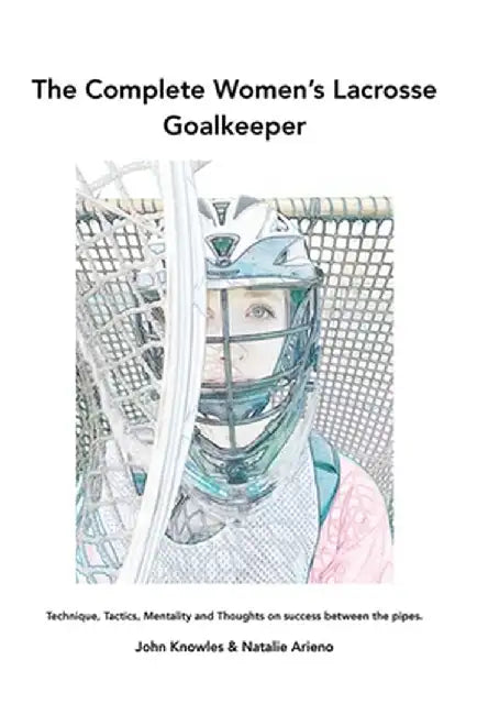 The Complete Women's Lacrosse Goalkeeper: Technique, Tactics, Mentality and Thoughts on success between the pipes. by John Knowles