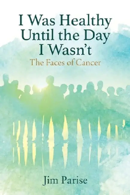 I Was Healthy Until the Day I Wasn't: The Faces of Cancer by Jim Parise