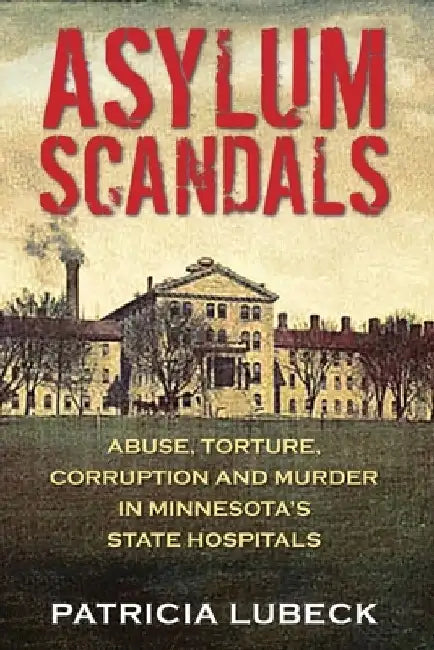 Asylum Scandals: Abuse, Torture, Corruption and Murder in Minnesota's State Hospitals by Patricia Lubeck