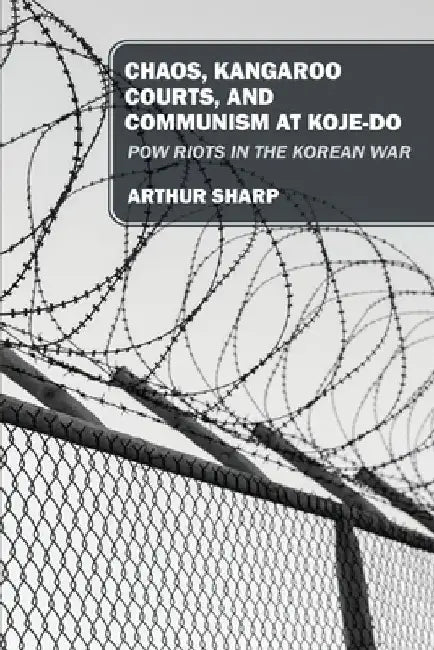 Chaos, Kangaroo Courts, and Communism at Koje-Do: POW Riots in the Korean War by Arthur Sharp