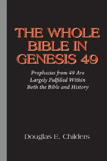 The Whole Bible in Genesis 49: Prophecies from 49 Are Largely Fulfilled Within Both the Bible and History by Douglas E. Childers