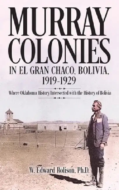 Murray Colonies in El Gran Chaco, Bolivia: 1919-1929: Where Oklahoma History Intersected with the History of Bolivia by W. Edward Rolison