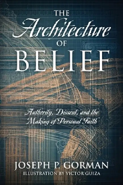 The Architecture of Belief: Authority, Dissent, and the Making of Personal Faith by Joseph P. Gorman