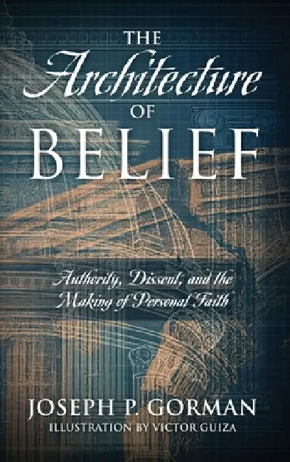 The Architecture of Belief: Authority, Dissent, and the Making of Personal Faith by Joseph P. Gorman