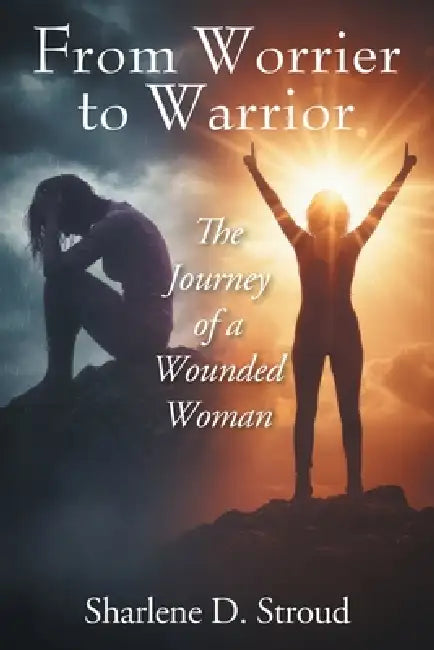 From Worrier to Warrior: The Journey of a Wounded Woman by Sharlene D. Stroud