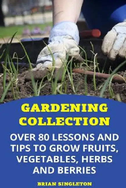 Gardening Collection: Over 80 Lessons and Tips To Grow Fruits, Vegetables, Herbs And Berries by Brian Singleton