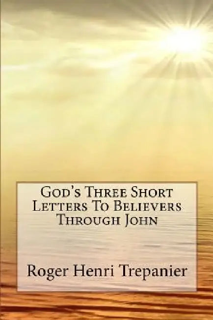 God's Three Short Letters To Believers Through John by Roger Henri Trepanier