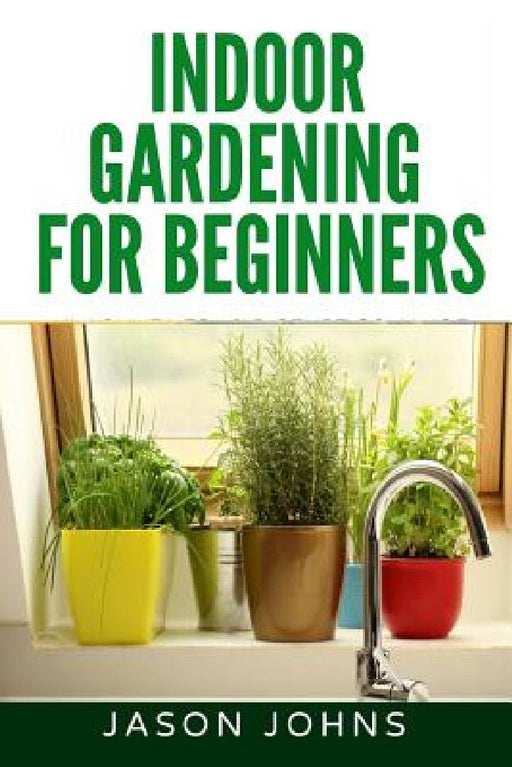 Indoor Gardening For Beginners: The Complete Guide to Growing Herbs, Flowers, Vegetables and Fruits in Your House by Jason Johns