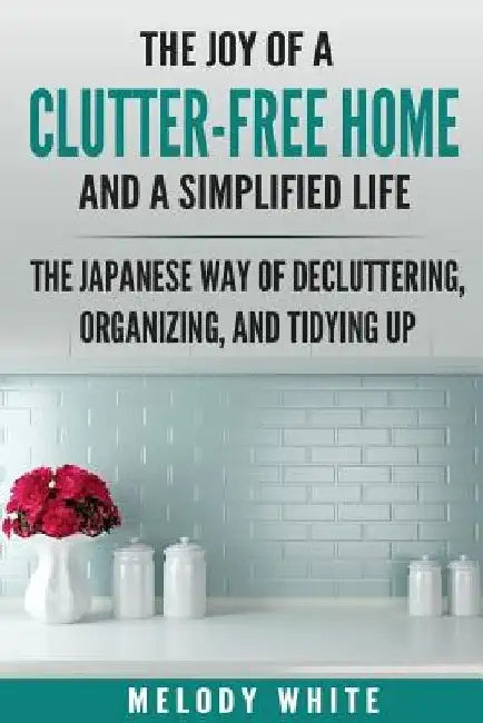 The Joy of a Clutter-Free Home and a Simplified Life: The Japanese Way of Decluttering, Organizing, and Tidying Up by Melody White