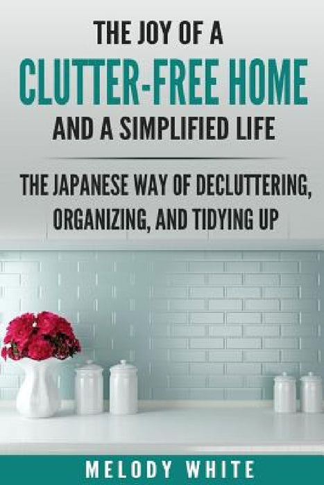 The Joy of a Clutter-Free Home and a Simplified Life: The Japanese Way of Decluttering, Organizing, and Tidying Up by Melody White