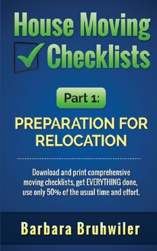 House Moving Checklists, Part 1: Preparation for Relocation: Download and print comprehensive moving checklists, get EVERYTHING done, use only 50% of by Barbara Bruhwiler
