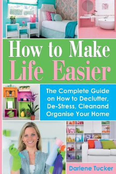How To Make Life Easier: The Complete Guide on How to Declutter, De-Stress, Clean And Organize Your Home by Darlene Tucker