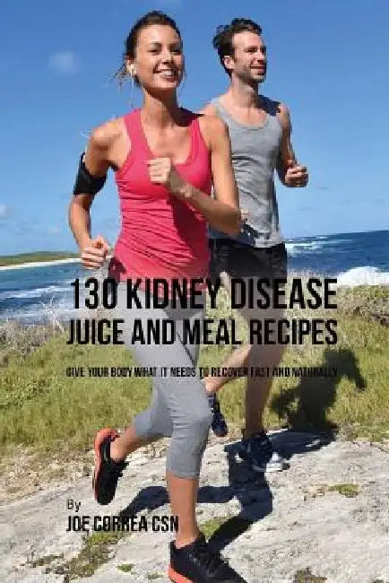 130 Kidney Disease Juice and Meal Recipes: Give Your Body What It Needs to Recover Fast and Naturally by Joe Correa Csn