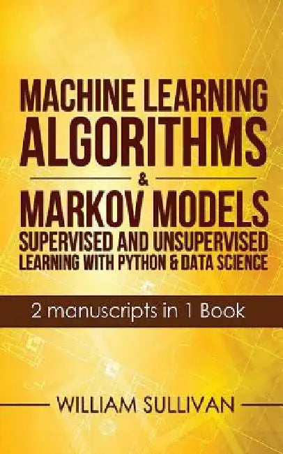 Machine Learning Algorithms & Markov Models Supervised And Unsupervised Learning with Python & Data Science 2 Manuscripts in 1 Book by William Sullivan