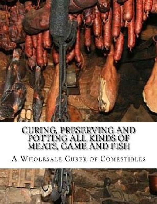 Curing, Preserving and Potting All Kinds of Meats, Game and Fish: Also, the Art of Pickling and Preserving Fruits and Vegetables by A. Wholesale Curer of Comestibles