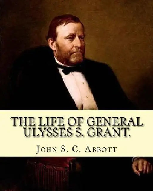 The life of General Ulysses S. Grant. Containing a brief but faithful narrative of those military and diplomatic achievements which have entitled him by John S. C. Abbott