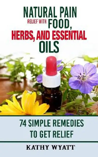 Natural Pain Relief with Food, Herbs, and Essential Oils: 74 Simple Remedies to Get Relief by Kathy Wyatt