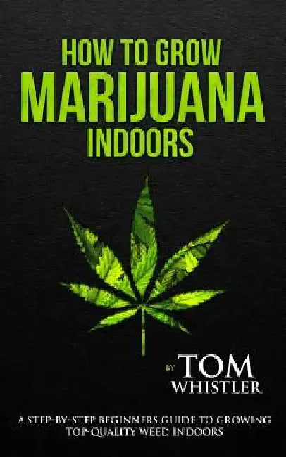 How to Grow Marijuana: Indoors - A Step-by-Step Beginner's Guide to Growing Top-Quality Weed Indoors by Tom Whistler