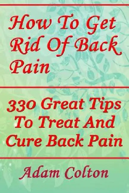 How To Get Rid Of Back Pain: 330 Great Tips To Treat And Cure Back Pain by Adam Colton