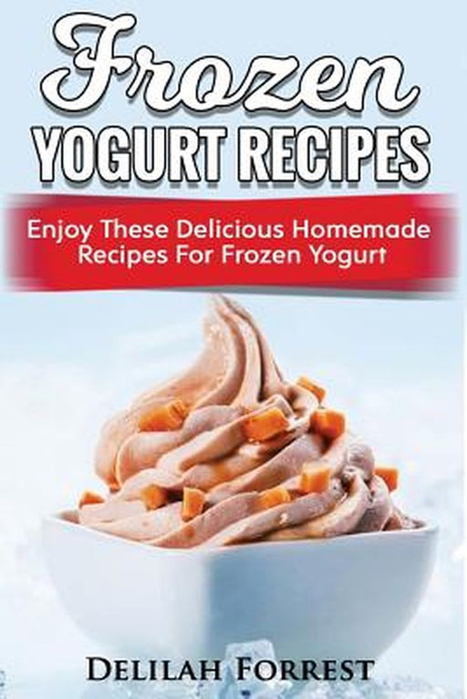 Frozen Yogurt Recipes: Make Delicious Homemade Frozen Yogurt with These Easy Recipes! Ice Cream Easy and Tasty by Forrest, Delilah
