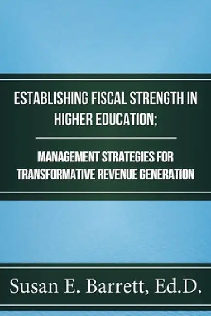 Establishing Fiscal Strength in Higher Education; Management Strategies for Transformative Revenue Generation by Susan E. Barrett Ed D.